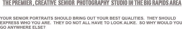    the premier , creative  senior  Photography  studio in the Big Rapids area


Your senior portraits should bring out your best qualities.  They should express who you are.  They do not all have to look alike.  So why would you go anywhere else?  
               